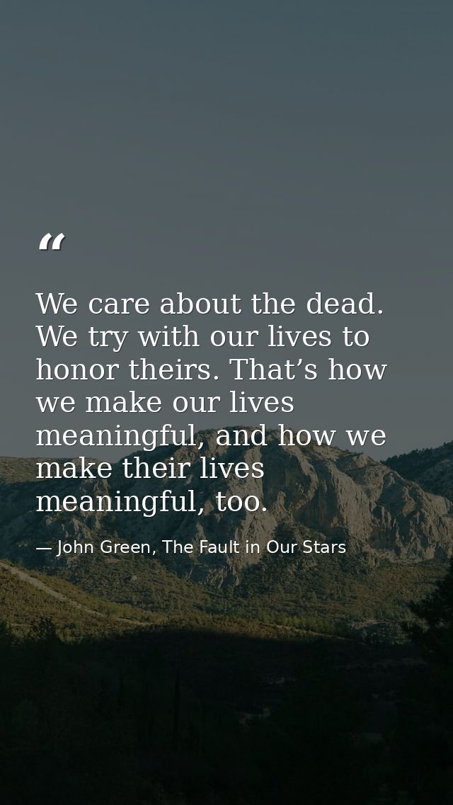 We care about the dead. We try with our lives to honor theirs. That’s how we make our lives meaningful, and how we make  — John Green, The Fault in Our Stars