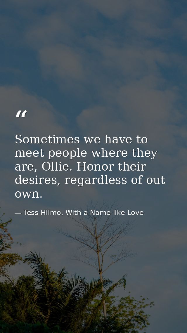 Sometimes we have to meet people where they are, Ollie. Honor their desires, regardless of out own. — Tess Hilmo, With a Name like Love