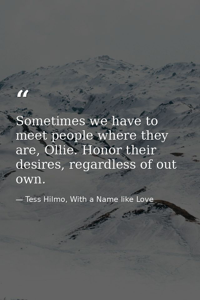 Sometimes we have to meet people where they are, Ollie. Honor their desires, regardless of out own. — Tess Hilmo, With a Name like Love