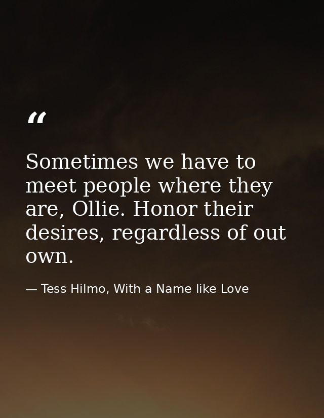 Sometimes we have to meet people where they are, Ollie. Honor their desires, regardless of out own. — Tess Hilmo, With a Name like Love