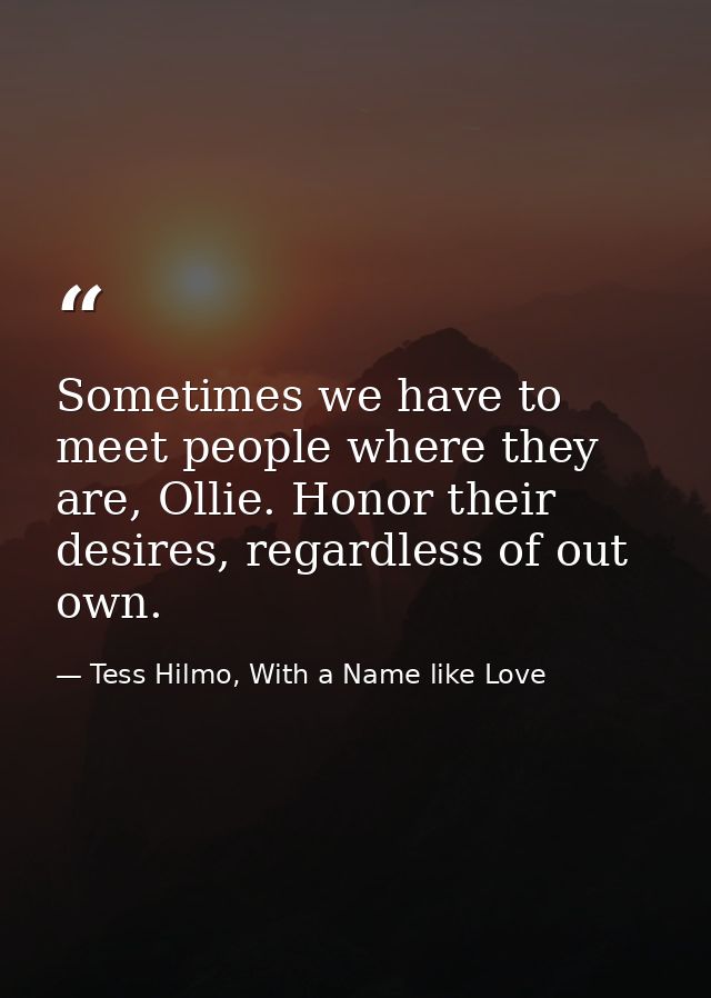 Sometimes we have to meet people where they are, Ollie. Honor their desires, regardless of out own. — Tess Hilmo, With a Name like Love