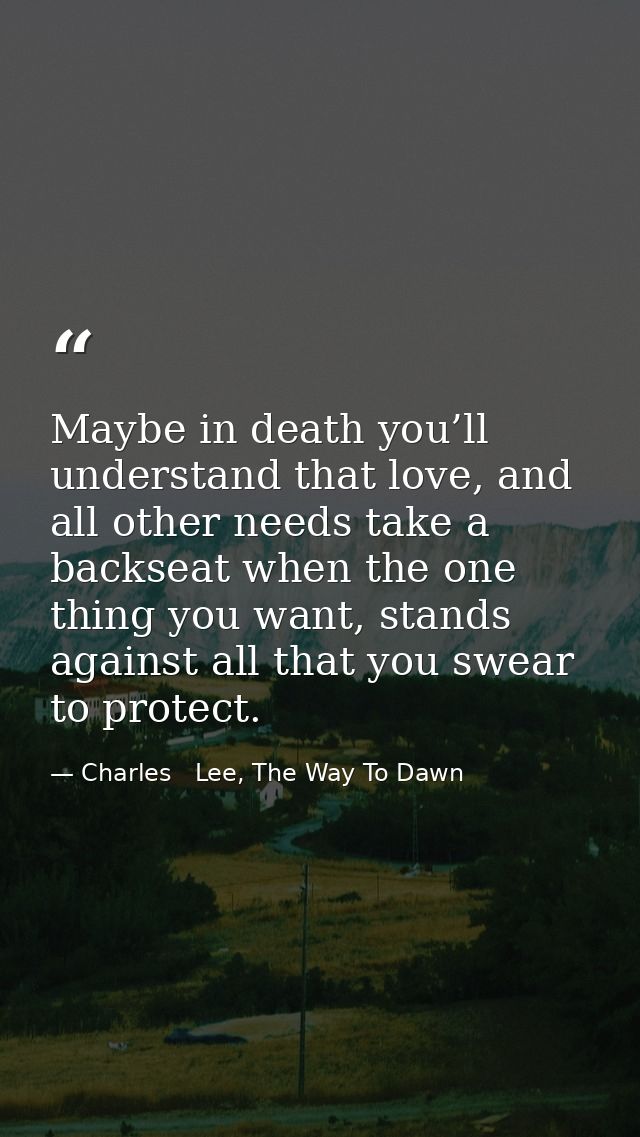 Maybe in death you’ll understand that love, and all other needs take a backseat when the one thing you want, stands agai — Charles   Lee, The Way To Dawn