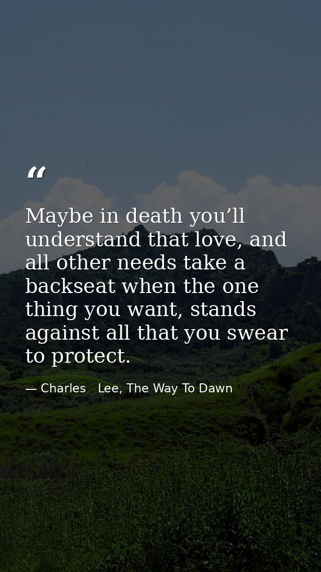 Maybe in death you’ll understand that love, and all other needs take a backseat when the one thing you want, stands agai — Charles   Lee, The Way To Dawn