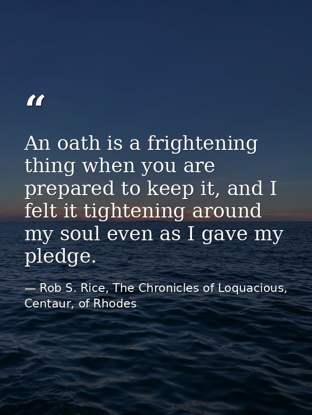 An oath is a frightening thing when you are prepared to keep it, and I felt it tightening around my soul even as I gave  — Rob S. Rice, The Chronicles of Loquacious, Centaur, of Rhodes
