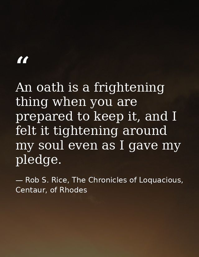 An oath is a frightening thing when you are prepared to keep it, and I felt it tightening around my soul even as I gave  — Rob S. Rice, The Chronicles of Loquacious, Centaur, of Rhodes