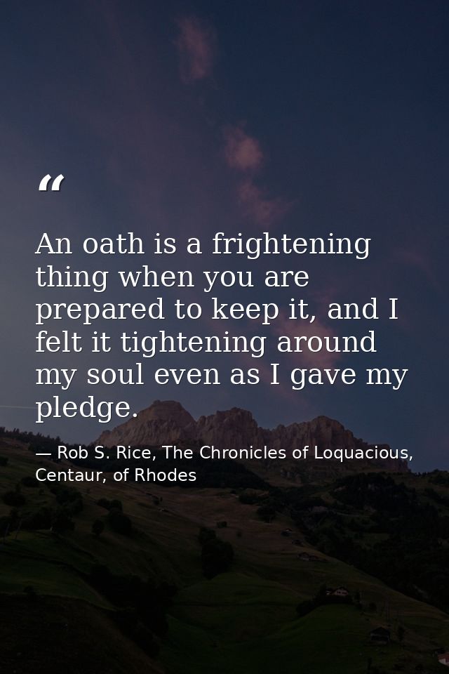 An oath is a frightening thing when you are prepared to keep it, and I felt it tightening around my soul even as I gave  — Rob S. Rice, The Chronicles of Loquacious, Centaur, of Rhodes