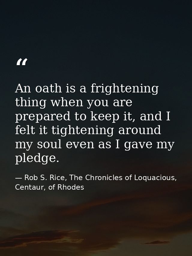 An oath is a frightening thing when you are prepared to keep it, and I felt it tightening around my soul even as I gave  — Rob S. Rice, The Chronicles of Loquacious, Centaur, of Rhodes