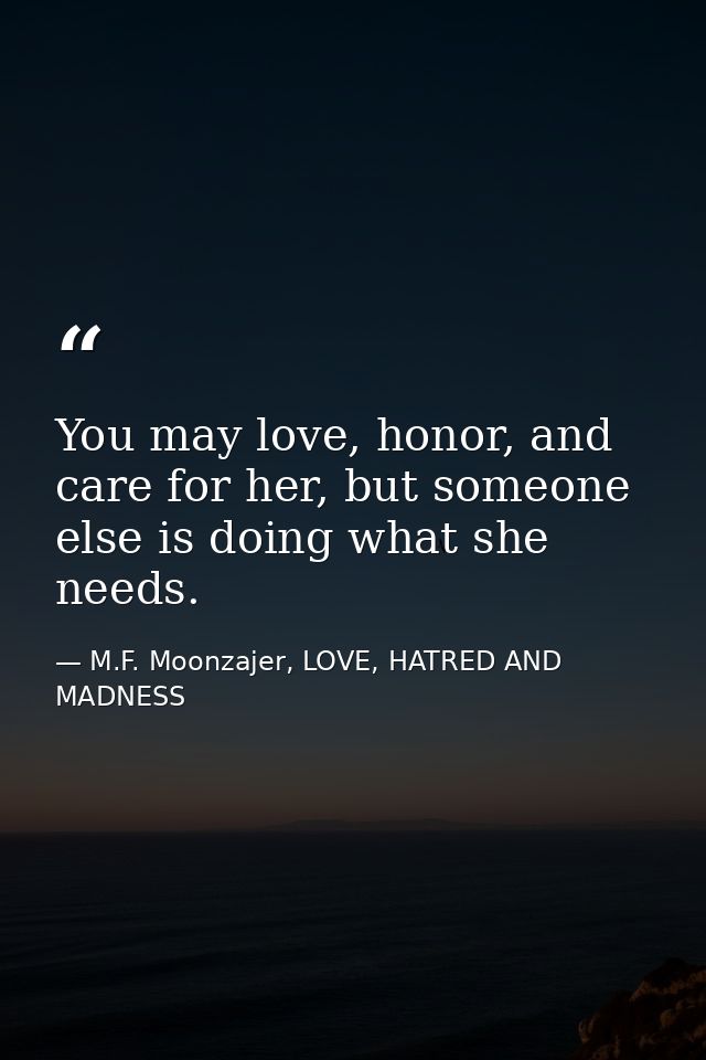 You may love, honor, and care for her, but someone else is doing what she needs. — M.F. Moonzajer, LOVE, HATRED AND MADNESS
