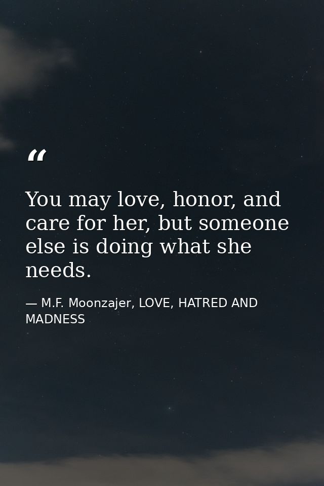 You may love, honor, and care for her, but someone else is doing what she needs. — M.F. Moonzajer, LOVE, HATRED AND MADNESS