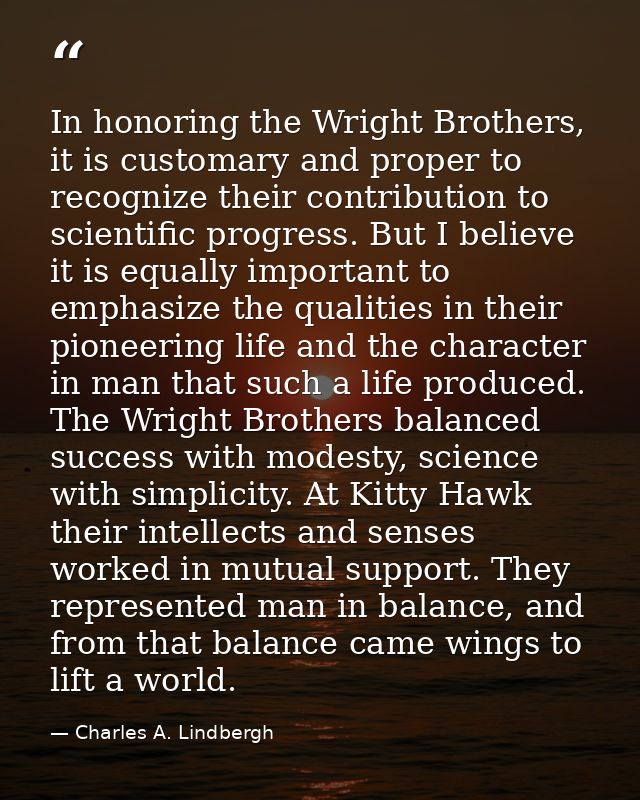 In honoring the Wright Brothers, it is customary and proper to recognize their contribution to scientific progress. But  — Charles A. Lindbergh