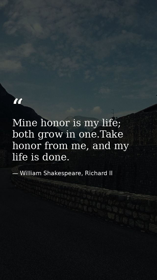 Mine honor is my life; both grow in one.Take honor from me, and my life is done. — William Shakespeare, Richard II