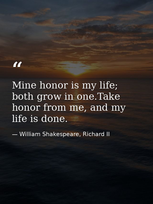 Mine honor is my life; both grow in one.Take honor from me, and my life is done. — William Shakespeare, Richard II