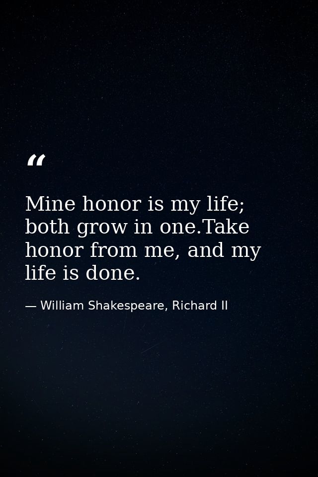 Mine honor is my life; both grow in one.Take honor from me, and my life is done. — William Shakespeare, Richard II