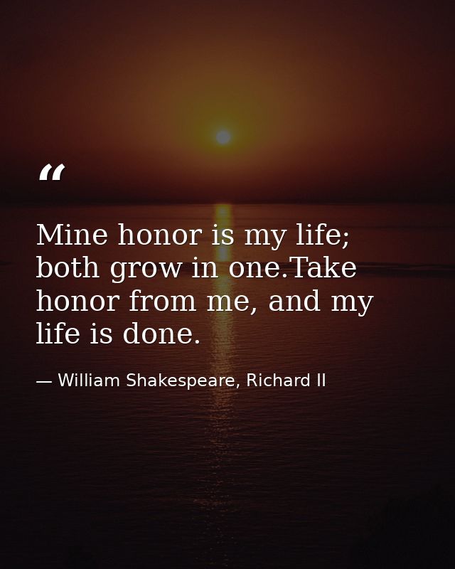 Mine honor is my life; both grow in one.Take honor from me, and my life is done. — William Shakespeare, Richard II