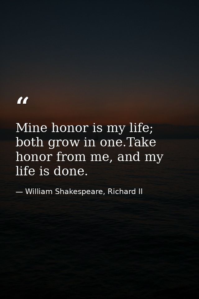 Mine honor is my life; both grow in one.Take honor from me, and my life is done. — William Shakespeare, Richard II