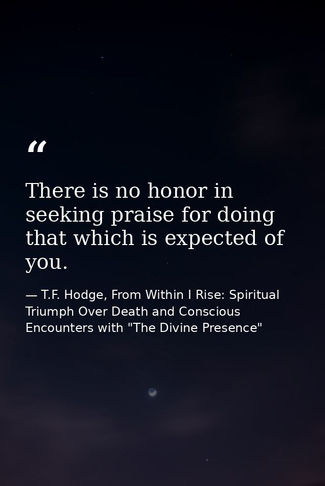 There is no honor in seeking praise for doing that which is expected of you. — T.F. Hodge, From Within I Rise: Spiritual Triumph Over Death and Conscious Encounters with "The Divine Presence"