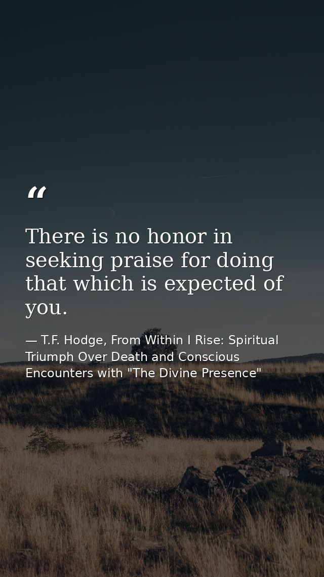 There is no honor in seeking praise for doing that which is expected of you. — T.F. Hodge, From Within I Rise: Spiritual Triumph Over Death and Conscious Encounters with "The Divine Presence"