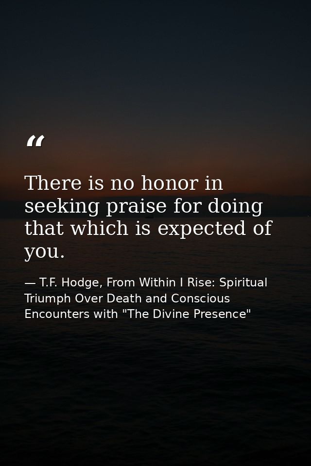 There is no honor in seeking praise for doing that which is expected of you. — T.F. Hodge, From Within I Rise: Spiritual Triumph Over Death and Conscious Encounters with "The Divine Presence"