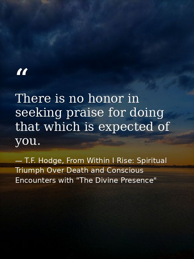 There is no honor in seeking praise for doing that which is expected of you. — T.F. Hodge, From Within I Rise: Spiritual Triumph Over Death and Conscious Encounters with "The Divine Presence"