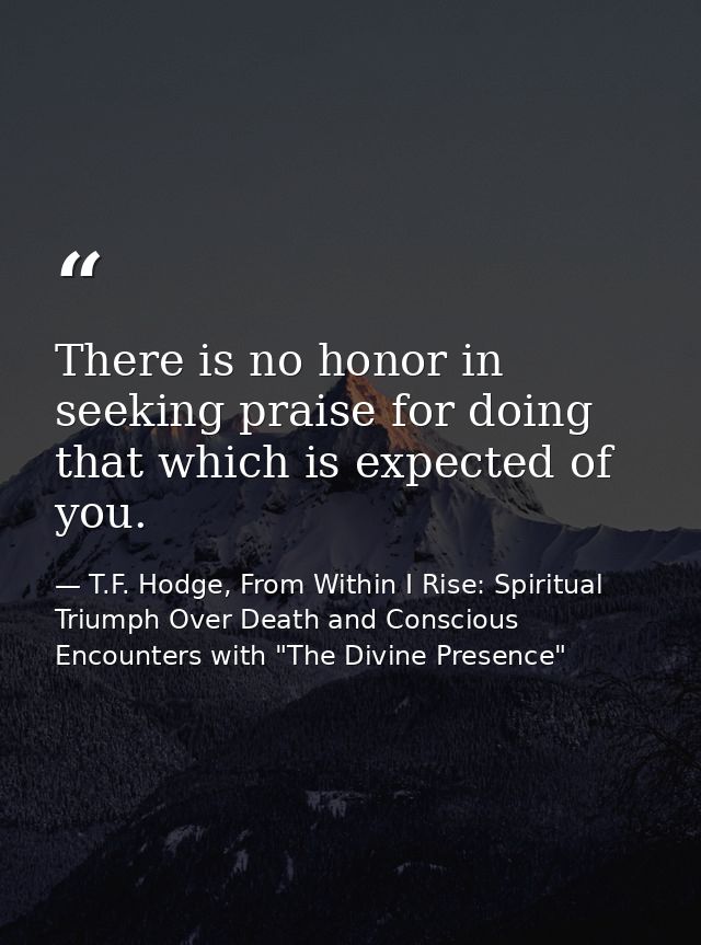 There is no honor in seeking praise for doing that which is expected of you. — T.F. Hodge, From Within I Rise: Spiritual Triumph Over Death and Conscious Encounters with "The Divine Presence"