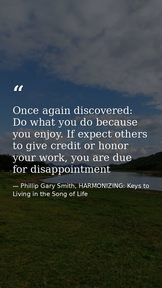 Once again discovered: Do what you do because you enjoy. If expect others to give credit or honor your work, you are due — Phillip Gary Smith, HARMONIZING: Keys to Living in the Song of Life