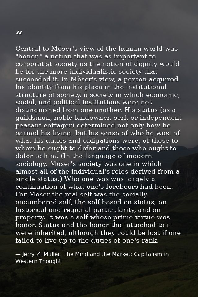 Central to Möser's view of the human world was "honor," a notion that was as important to corporatist society as the not — Jerry Z. Muller, The Mind and the Market: Capitalism in Western Thought