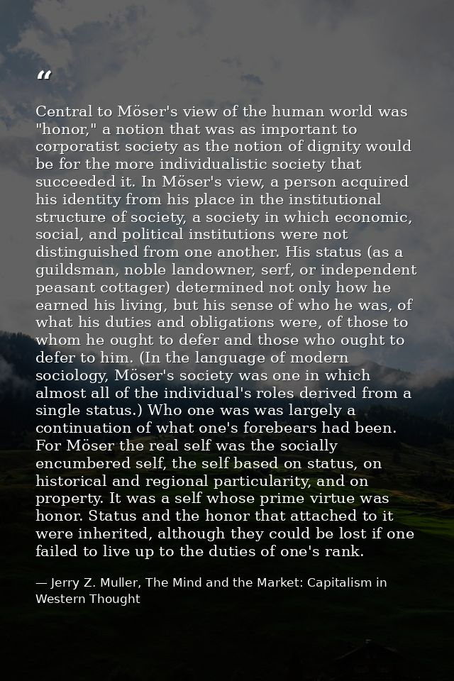 Central to Möser's view of the human world was "honor," a notion that was as important to corporatist society as the not — Jerry Z. Muller, The Mind and the Market: Capitalism in Western Thought