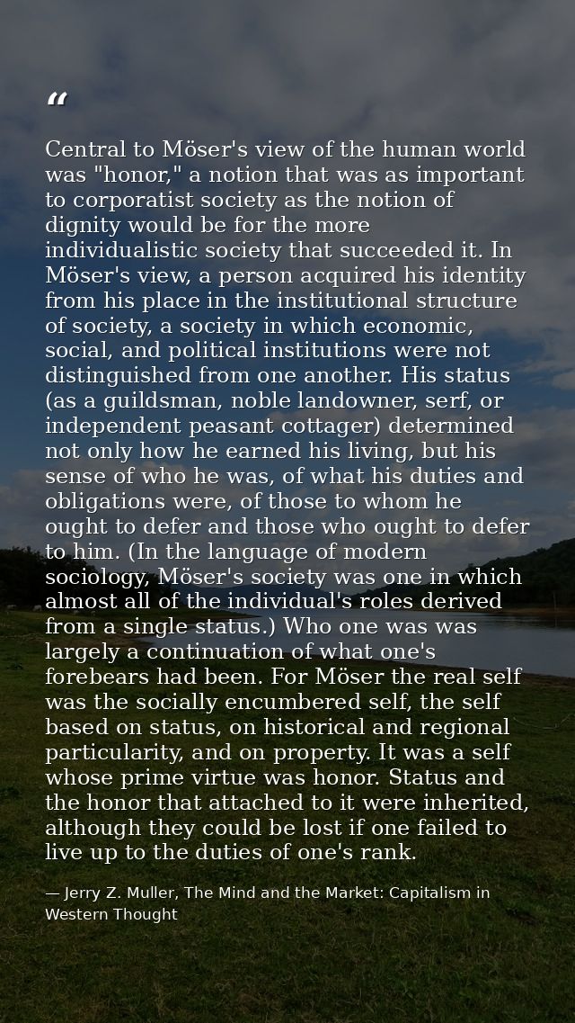Central to Möser's view of the human world was "honor," a notion that was as important to corporatist society as the not — Jerry Z. Muller, The Mind and the Market: Capitalism in Western Thought