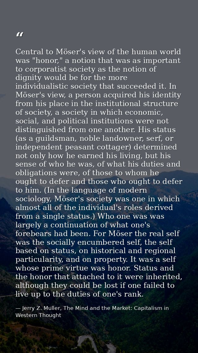 Central to Möser's view of the human world was "honor," a notion that was as important to corporatist society as the not — Jerry Z. Muller, The Mind and the Market: Capitalism in Western Thought