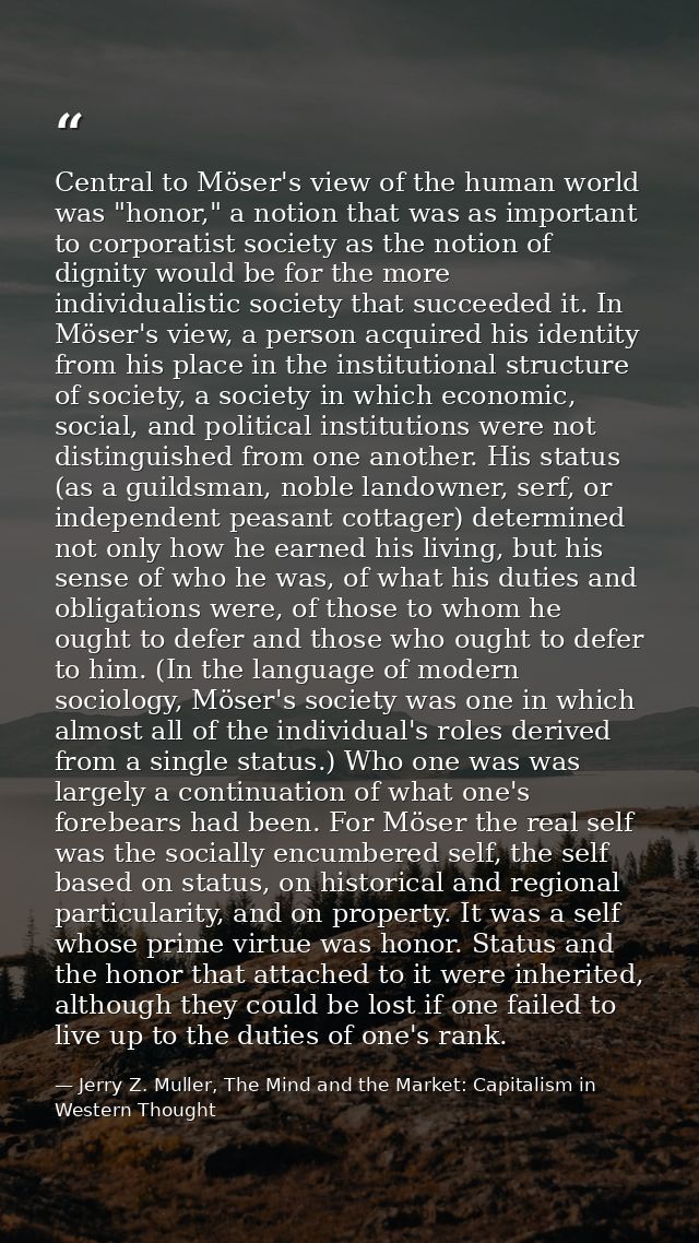 Central to Möser's view of the human world was "honor," a notion that was as important to corporatist society as the not — Jerry Z. Muller, The Mind and the Market: Capitalism in Western Thought