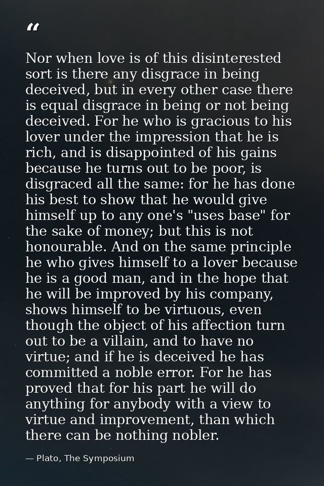 Nor when love is of this disinterested sort is there any disgrace in being deceived, but in every other case there is eq — Plato, The Symposium