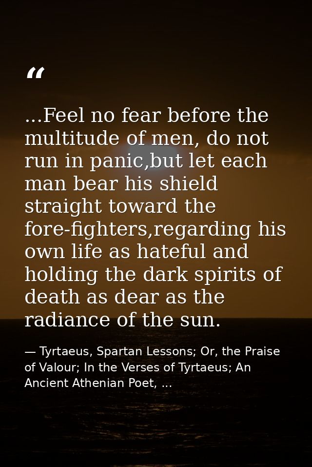 ...Feel no fear before the multitude of men, do not run in panic,but let each man bear his shield straight toward the fo — Tyrtaeus, Spartan Lessons; Or, the Praise of Valour; In the Verses of Tyrtaeus; An Ancient Athenian Poet, ...
