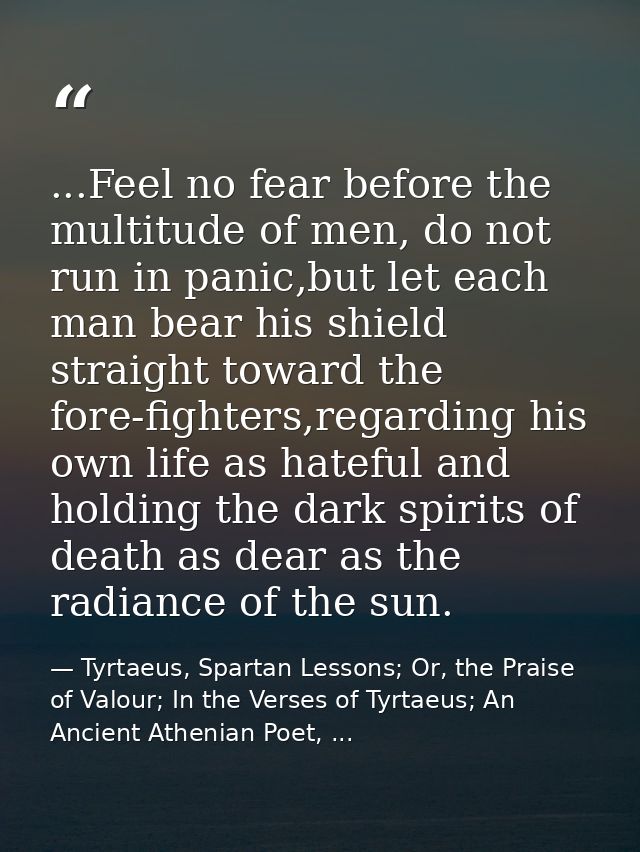 ...Feel no fear before the multitude of men, do not run in panic,but let each man bear his shield straight toward the fo — Tyrtaeus, Spartan Lessons; Or, the Praise of Valour; In the Verses of Tyrtaeus; An Ancient Athenian Poet, ...