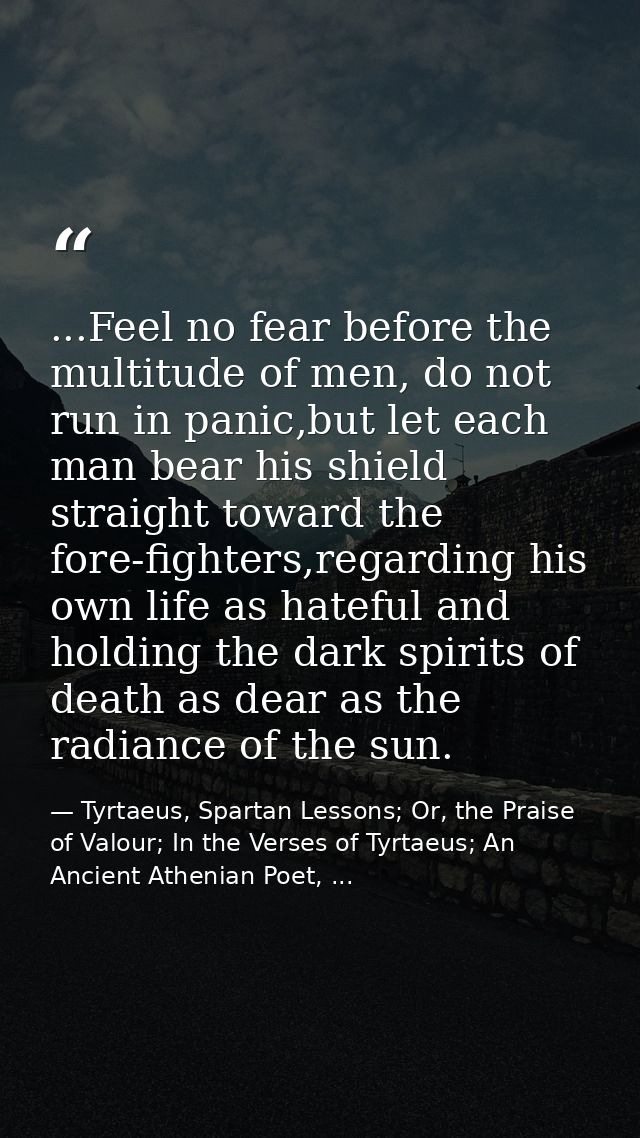 ...Feel no fear before the multitude of men, do not run in panic,but let each man bear his shield straight toward the fo — Tyrtaeus, Spartan Lessons; Or, the Praise of Valour; In the Verses of Tyrtaeus; An Ancient Athenian Poet, ...