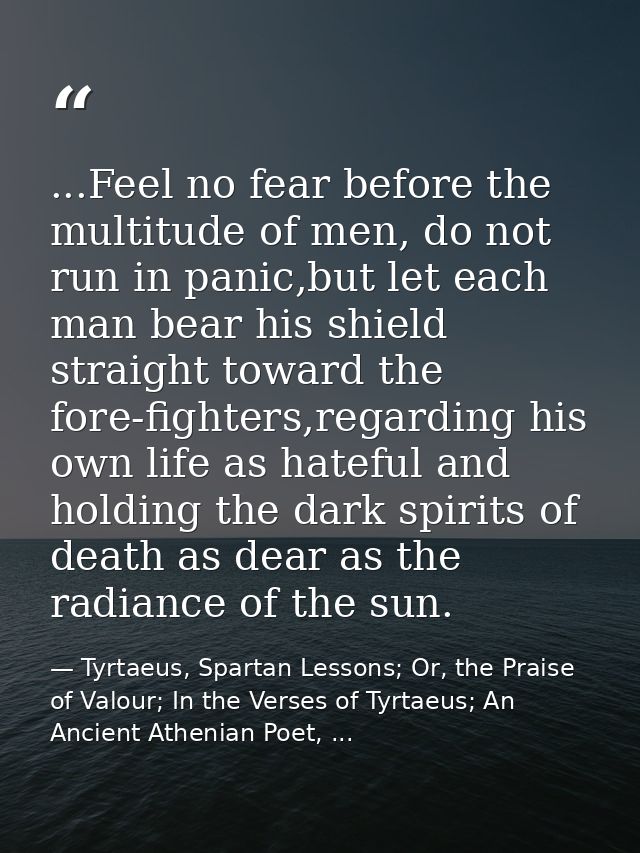 ...Feel no fear before the multitude of men, do not run in panic,but let each man bear his shield straight toward the fo — Tyrtaeus, Spartan Lessons; Or, the Praise of Valour; In the Verses of Tyrtaeus; An Ancient Athenian Poet, ...