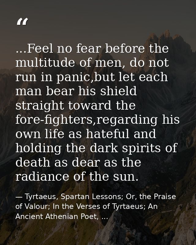 ...Feel no fear before the multitude of men, do not run in panic,but let each man bear his shield straight toward the fo — Tyrtaeus, Spartan Lessons; Or, the Praise of Valour; In the Verses of Tyrtaeus; An Ancient Athenian Poet, ...