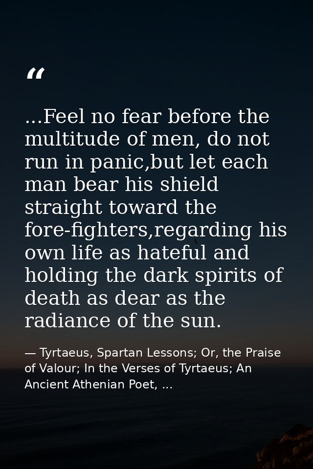 ...Feel no fear before the multitude of men, do not run in panic,but let each man bear his shield straight toward the fo — Tyrtaeus, Spartan Lessons; Or, the Praise of Valour; In the Verses of Tyrtaeus; An Ancient Athenian Poet, ...