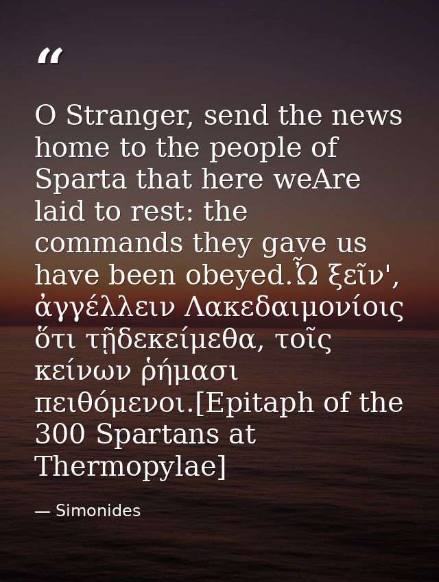 O Stranger, send the news home to the people of Sparta that here weAre laid to rest: the commands they gave us have been — Simonides