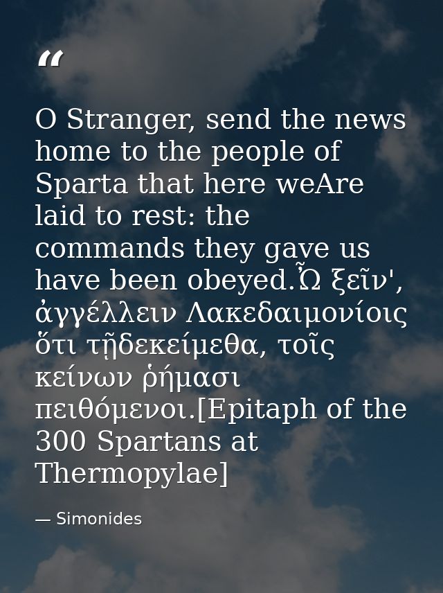 O Stranger, send the news home to the people of Sparta that here weAre laid to rest: the commands they gave us have been — Simonides