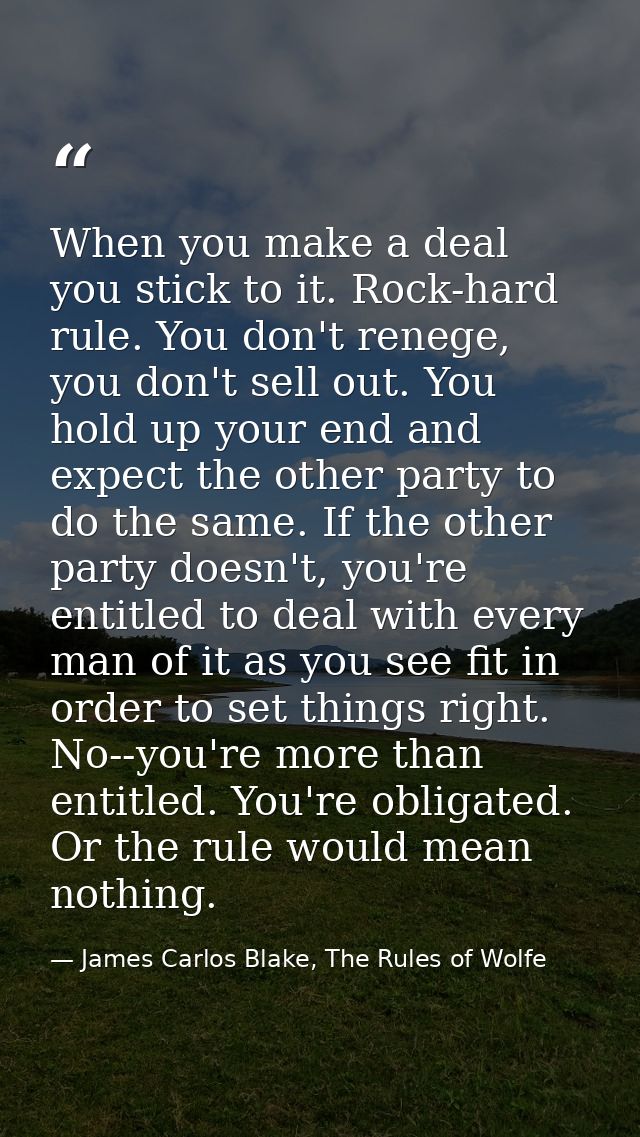 When you make a deal you stick to it. Rock-hard rule. You don't renege, you don't sell out. You hold up your end and exp — James Carlos Blake, The Rules of Wolfe