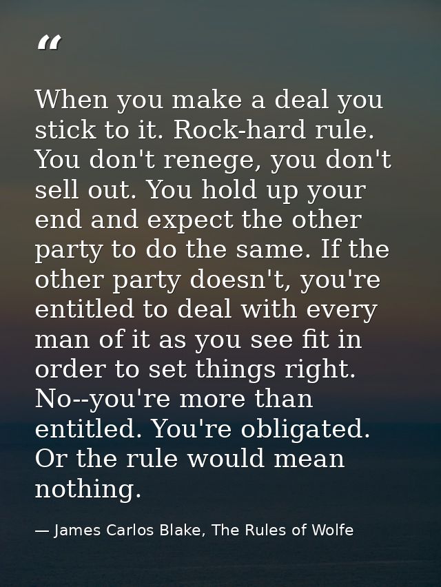 When you make a deal you stick to it. Rock-hard rule. You don't renege, you don't sell out. You hold up your end and exp — James Carlos Blake, The Rules of Wolfe