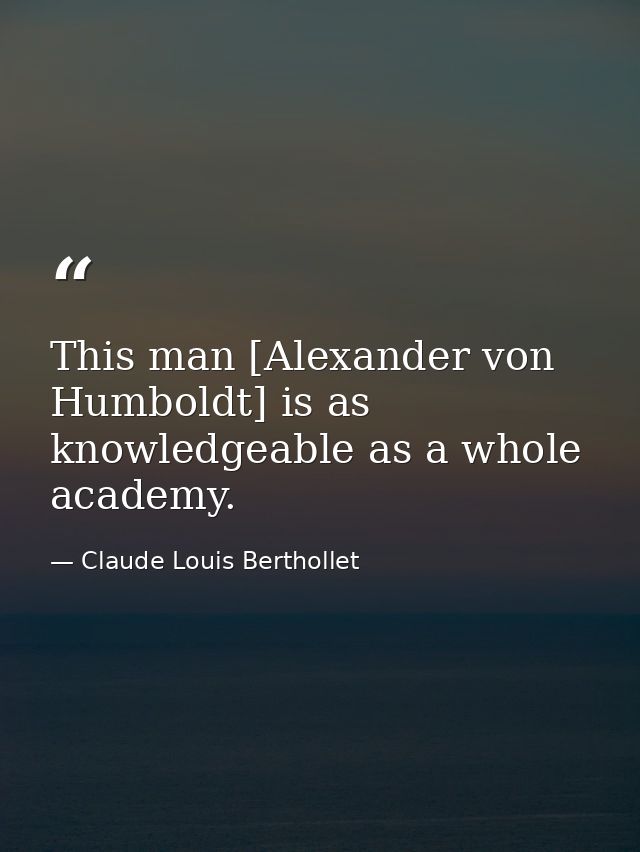 This man [Alexander von Humboldt] is as knowledgeable as a whole academy. — Claude Louis Berthollet