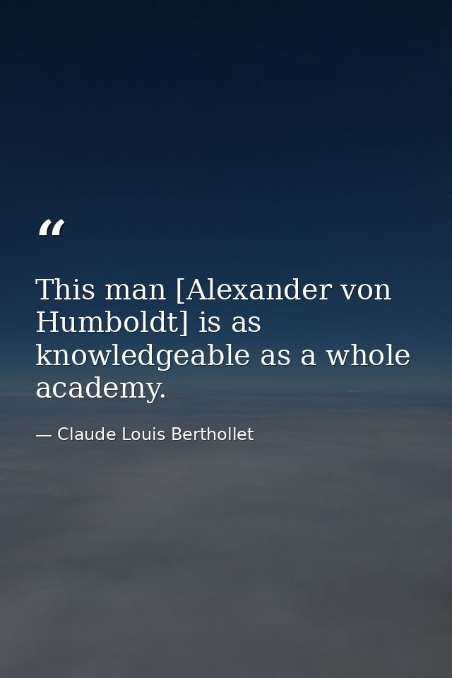 This man [Alexander von Humboldt] is as knowledgeable as a whole academy. — Claude Louis Berthollet