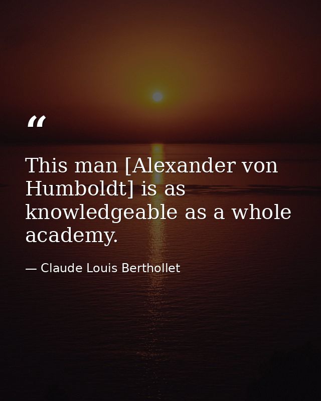 This man [Alexander von Humboldt] is as knowledgeable as a whole academy. — Claude Louis Berthollet