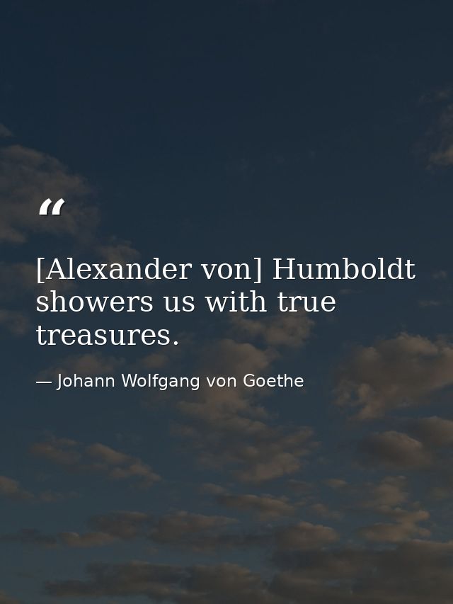 [Alexander von] Humboldt showers us with true treasures. — Johann Wolfgang von Goethe