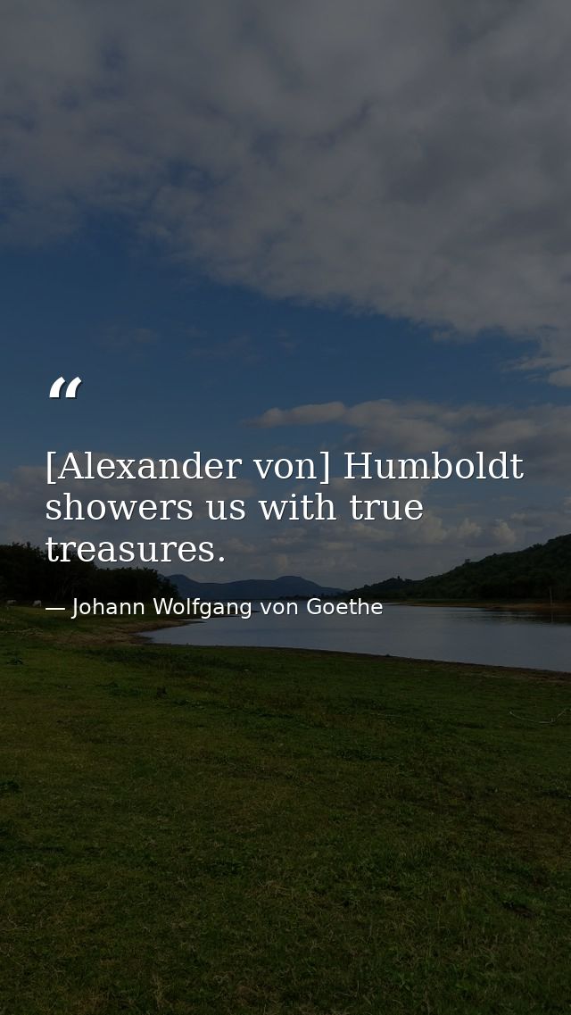 [Alexander von] Humboldt showers us with true treasures. — Johann Wolfgang von Goethe