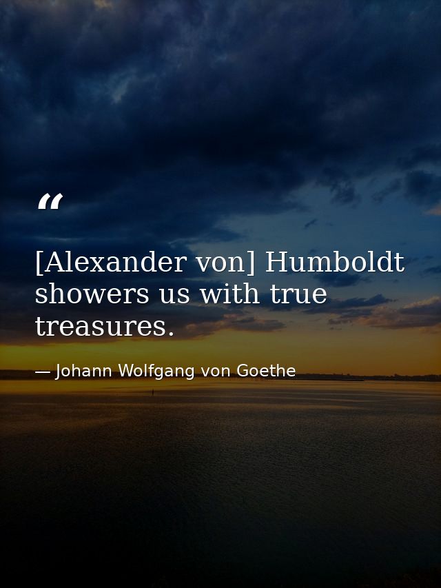 [Alexander von] Humboldt showers us with true treasures. — Johann Wolfgang von Goethe