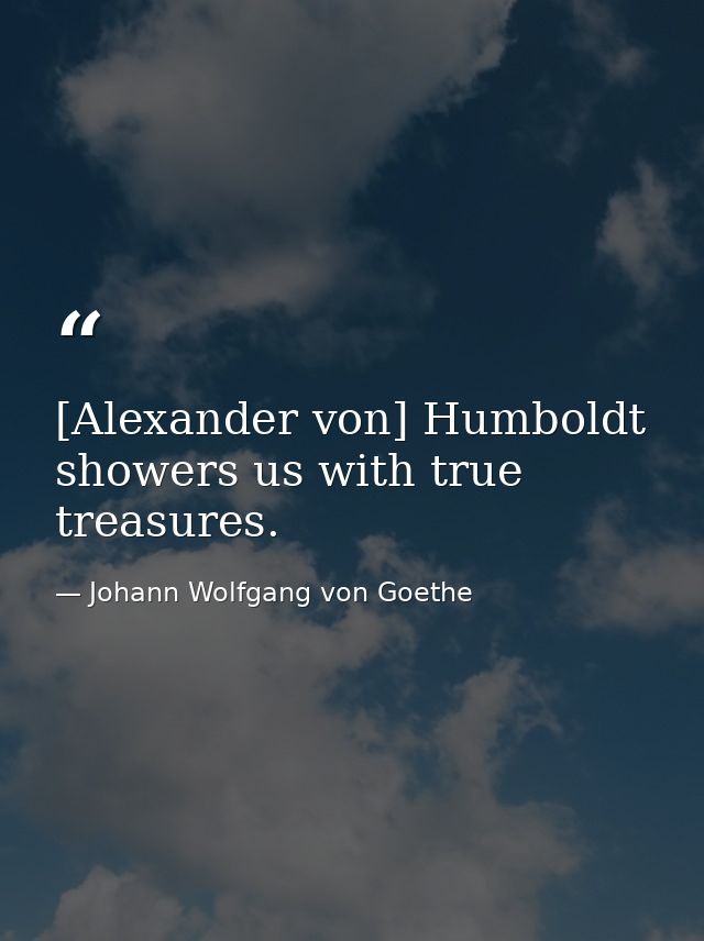[Alexander von] Humboldt showers us with true treasures. — Johann Wolfgang von Goethe