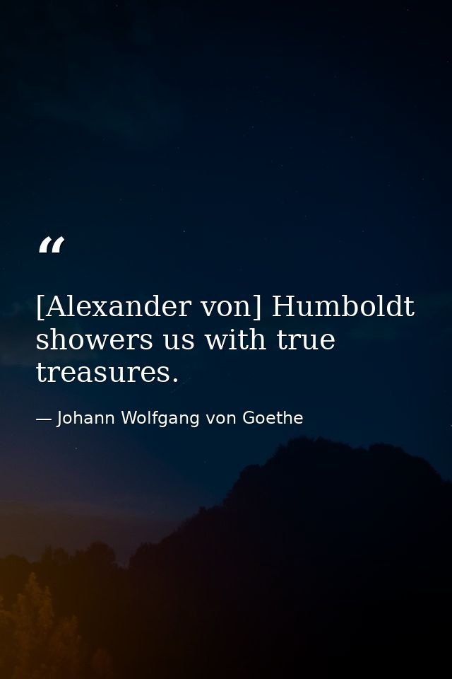 [Alexander von] Humboldt showers us with true treasures. — Johann Wolfgang von Goethe