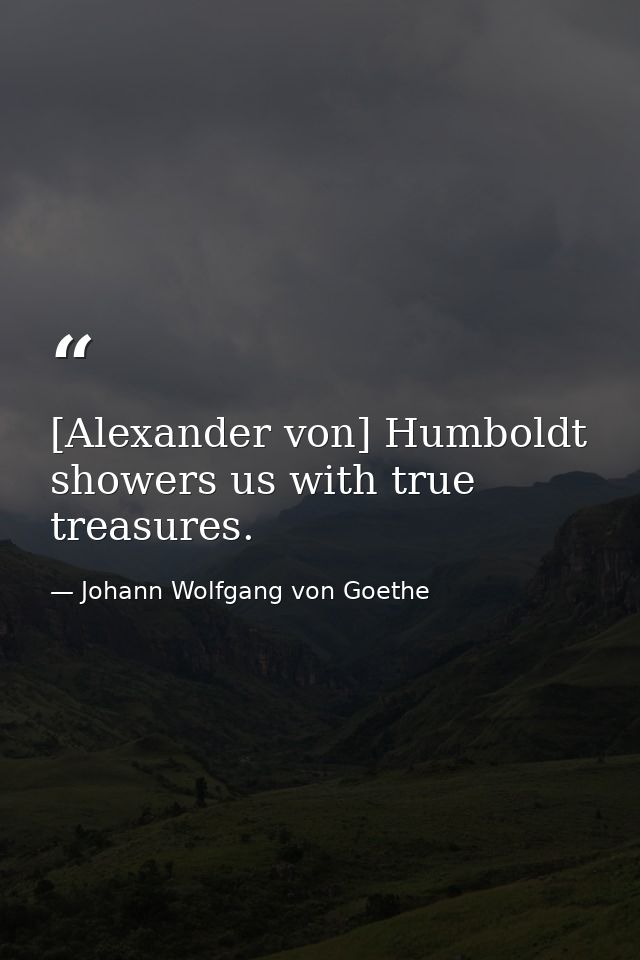 [Alexander von] Humboldt showers us with true treasures. — Johann Wolfgang von Goethe